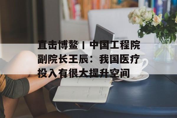 直击博鳌丨中国工程院副院长王辰：我国医疗投入有很大提升空间-第1张图片-