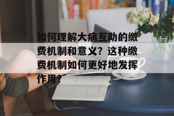 如何理解大病互助的缴费机制和意义？这种缴费机制如何更好地发挥作用？-第1张图片-
