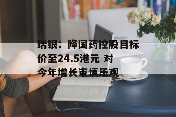 瑞银：降国药控股目标价至24.5港元 对今年增长审慎乐观-第1张图片-
