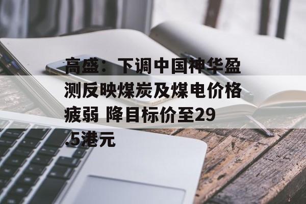 高盛：下调中国神华盈测反映煤炭及煤电价格疲弱 降目标价至29.5港元-第1张图片-