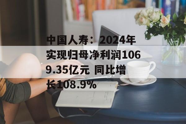 中国人寿：2024年实现归母净利润1069.35亿元 同比增长108.9%-第1张图片-