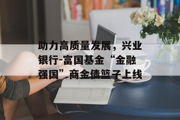 助力高质量发展，兴业银行-富国基金“金融强国”商金债篮子上线-第1张图片-