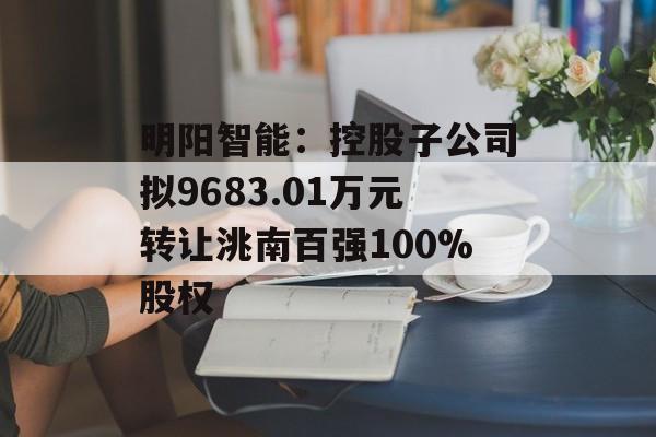 明阳智能：控股子公司拟9683.01万元转让洮南百强100%股权-第1张图片-