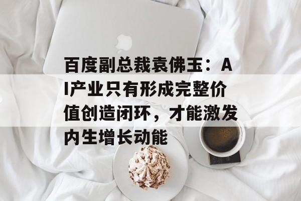 百度副总裁袁佛玉：AI产业只有形成完整价值创造闭环，才能激发内生增长动能-第1张图片-