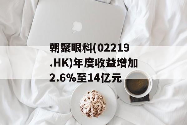 朝聚眼科(02219.HK)年度收益增加2.6%至14亿元-第1张图片-