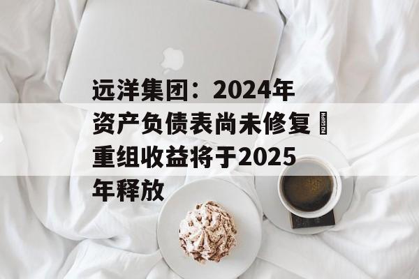 远洋集团：2024年资产负债表尚未修复 重组收益将于2025年释放-第1张图片-