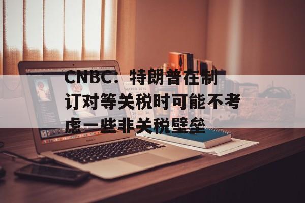 CNBC：特朗普在制订对等关税时可能不考虑一些非关税壁垒-第1张图片-