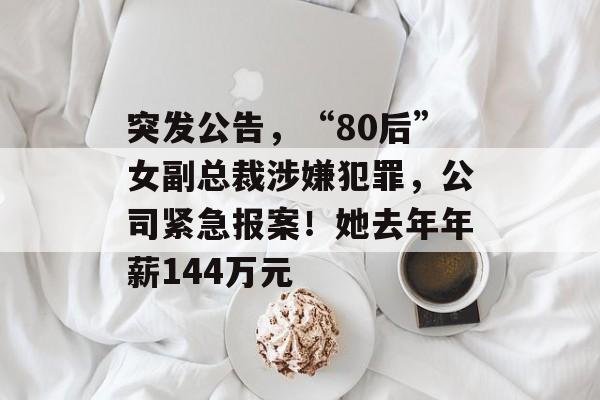 突发公告，“80后”女副总裁涉嫌犯罪，公司紧急报案！她去年年薪144万元-第1张图片-