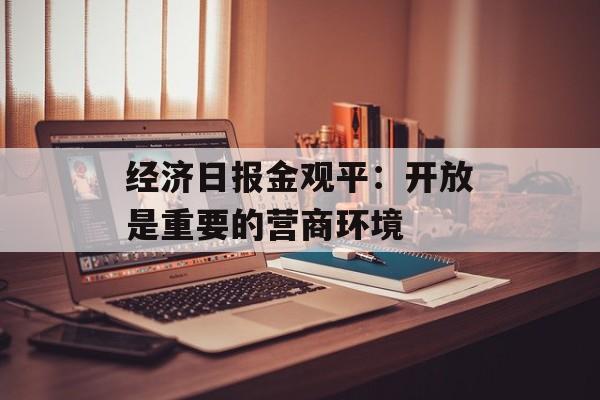 经济日报金观平：开放是重要的营商环境-第1张图片-