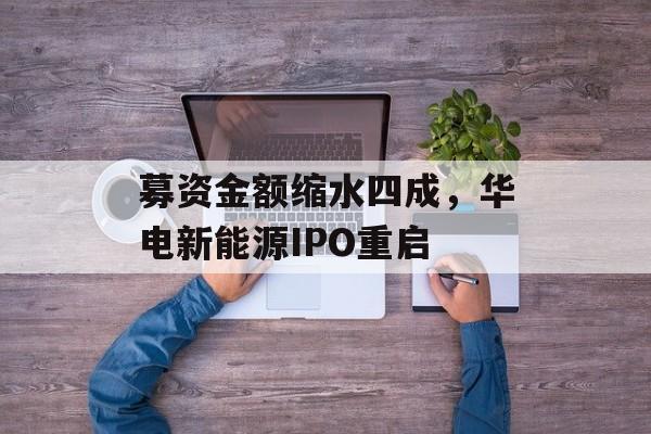 募资金额缩水四成，华电新能源IPO重启-第1张图片-