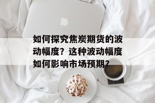 如何探究焦炭期货的波动幅度？这种波动幅度如何影响市场预期？-第1张图片-