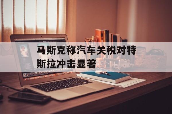 马斯克称汽车关税对特斯拉冲击显著-第1张图片-