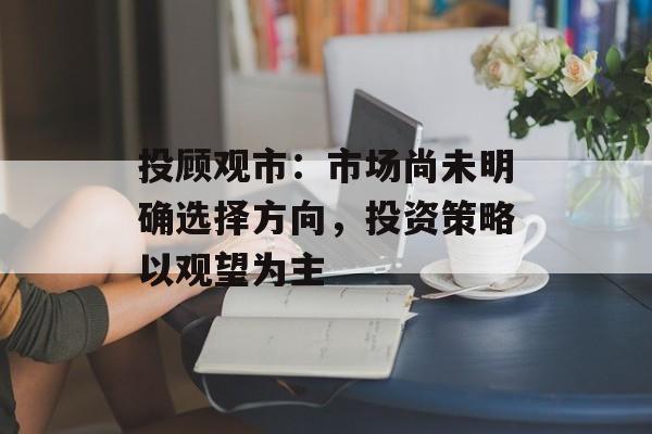 投顾观市：市场尚未明确选择方向，投资策略以观望为主-第1张图片-