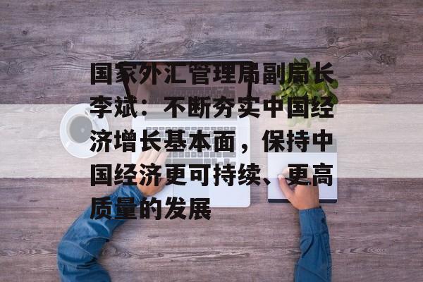国家外汇管理局副局长李斌：不断夯实中国经济增长基本面，保持中国经济更可持续、更高质量的发展-第1张图片-