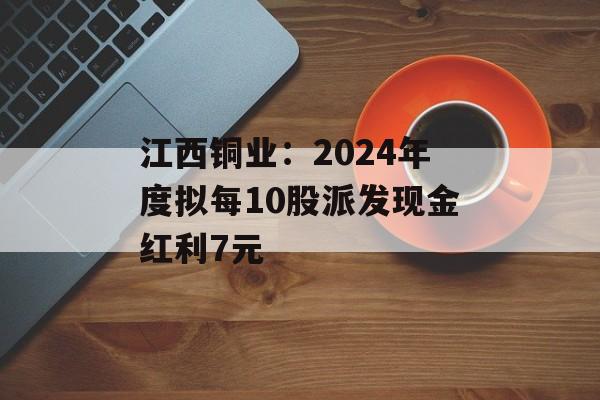 江西铜业：2024年度拟每10股派发现金红利7元-第1张图片-