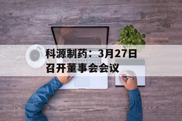 科源制药：3月27日召开董事会会议-第1张图片-