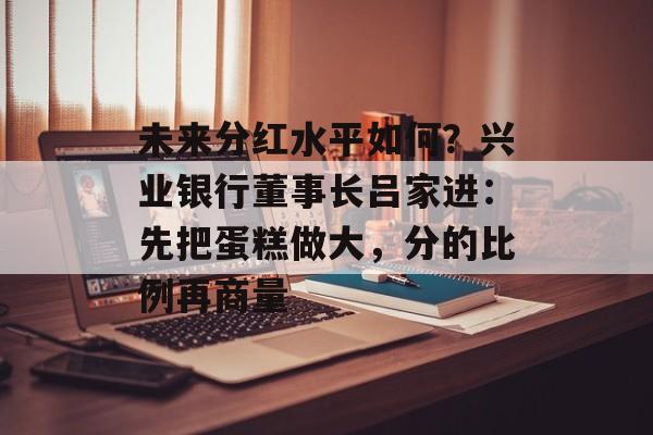 未来分红水平如何？兴业银行董事长吕家进：先把蛋糕做大，分的比例再商量-第1张图片-