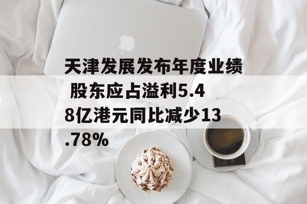 天津发展发布年度业绩 股东应占溢利5.48亿港元同比减少13.78%-第1张图片-