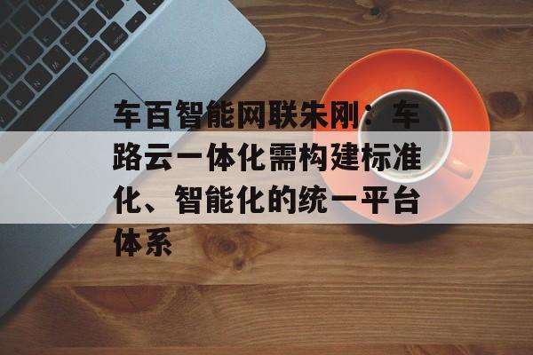 车百智能网联朱刚：车路云一体化需构建标准化、智能化的统一平台体系-第1张图片-