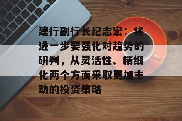 建行副行长纪志宏：将进一步要强化对趋势的研判，从灵活性、精细化两个方面采取更加主动的投资策略-第1张图片-