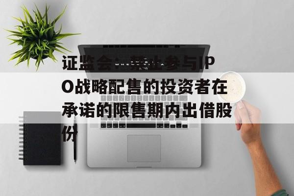 证监会：禁止参与IPO战略配售的投资者在承诺的限售期内出借股份-第1张图片-