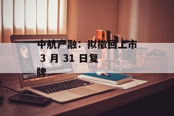 中航产融：拟撤回上市 3 月 31 日复牌-第1张图片-