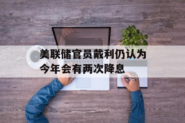 美联储官员戴利仍认为今年会有两次降息-第1张图片-