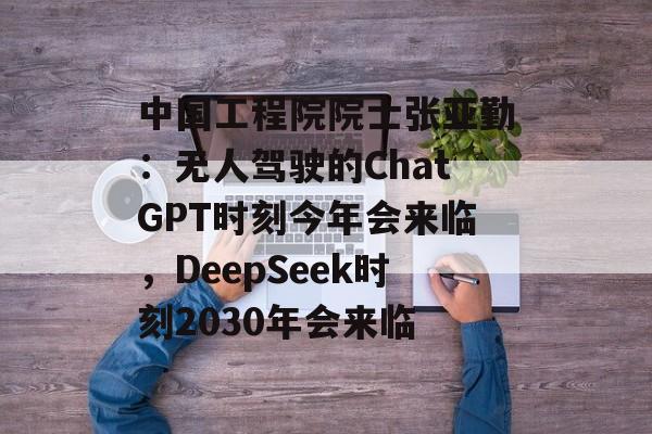 中国工程院院士张亚勤：无人驾驶的ChatGPT时刻今年会来临，DeepSeek时刻2030年会来临-第1张图片-
