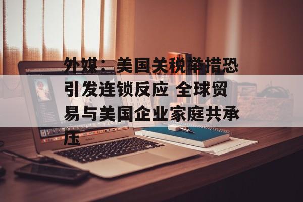 外媒：美国关税举措恐引发连锁反应 全球贸易与美国企业家庭共承压-第1张图片-