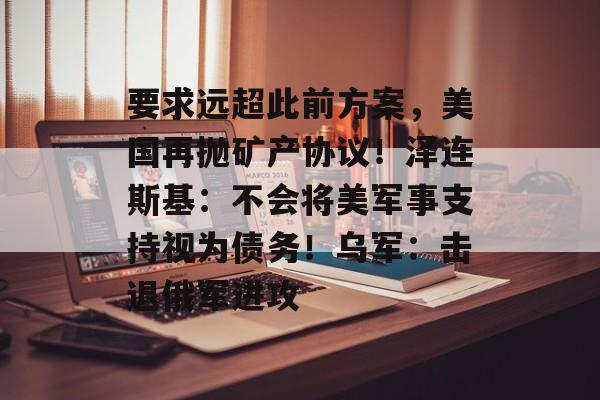 要求远超此前方案，美国再抛矿产协议！泽连斯基：不会将美军事支持视为债务！乌军：击退俄军进攻-第1张图片-
