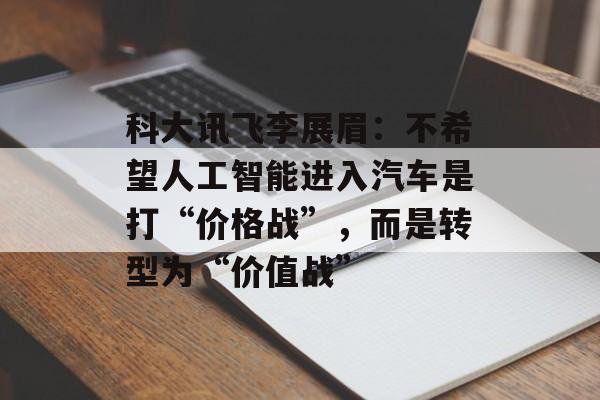 科大讯飞李展眉：不希望人工智能进入汽车是打“价格战”，而是转型为“价值战”-第1张图片-