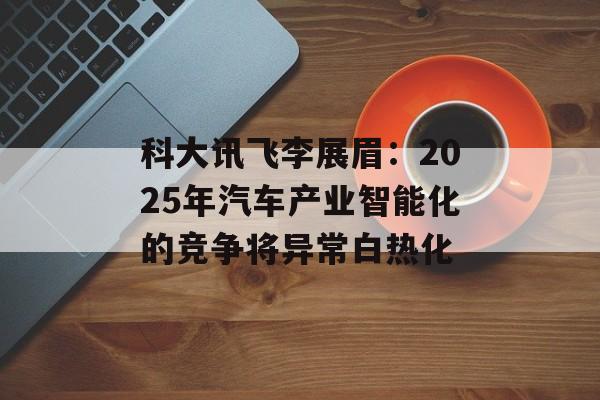 科大讯飞李展眉：2025年汽车产业智能化的竞争将异常白热化-第1张图片-
