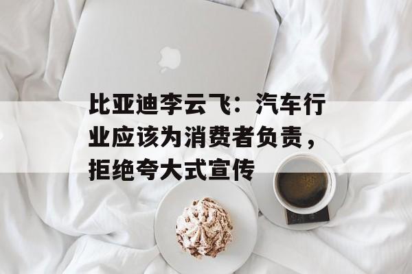 比亚迪李云飞：汽车行业应该为消费者负责，拒绝夸大式宣传-第1张图片-