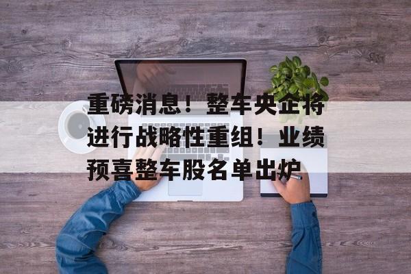 重磅消息！整车央企将进行战略性重组！业绩预喜整车股名单出炉-第1张图片-