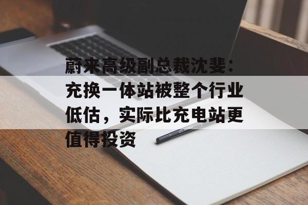蔚来高级副总裁沈斐：充换一体站被整个行业低估，实际比充电站更值得投资-第1张图片-