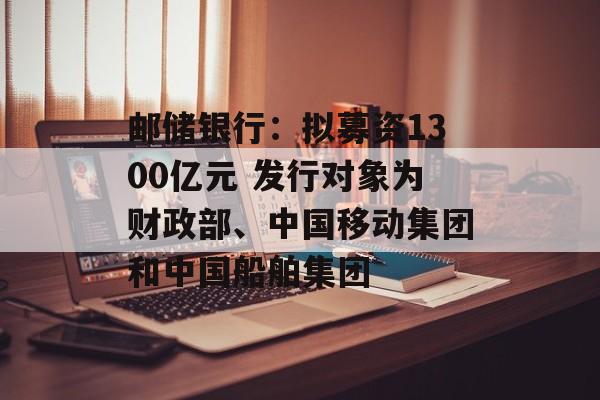 邮储银行：拟募资1300亿元 发行对象为财政部、中国移动集团和中国船舶集团-第1张图片-