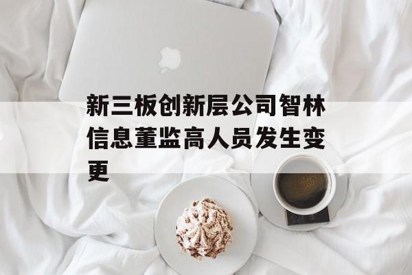 新三板创新层公司智林信息董监高人员发生变更-第1张图片-