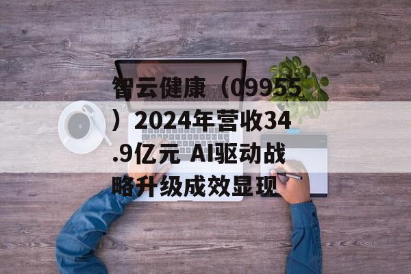 智云健康（09955）2024年营收34.9亿元 AI驱动战略升级成效显现-第1张图片-