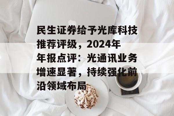 民生证券给予光库科技推荐评级，2024年年报点评：光通讯业务增速显著，持续强化前沿领域布局-第1张图片-