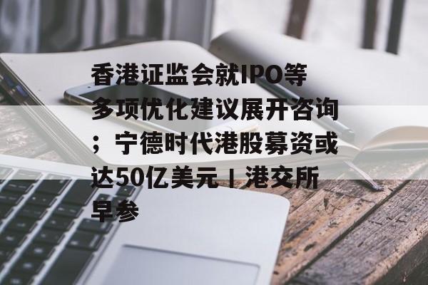 香港证监会就IPO等多项优化建议展开咨询；宁德时代港股募资或达50亿美元丨港交所早参-第1张图片-