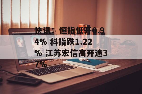 快讯：恒指低开0.94% 科指跌1.22% 江苏宏信高开逾37%-第1张图片-