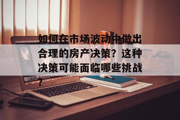 如何在市场波动中做出合理的房产决策？这种决策可能面临哪些挑战？-第1张图片-