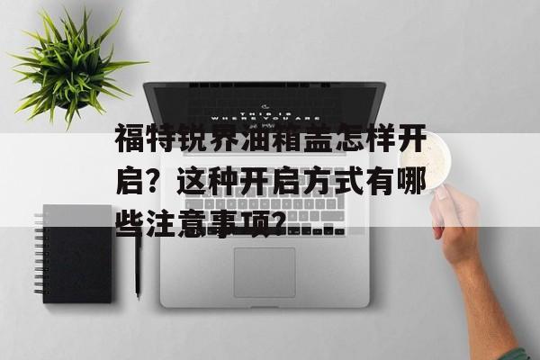 福特锐界油箱盖怎样开启？这种开启方式有哪些注意事项？-第1张图片-