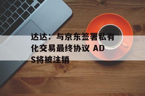 达达：与京东签署私有化交易最终协议 ADS将被注销-第1张图片-