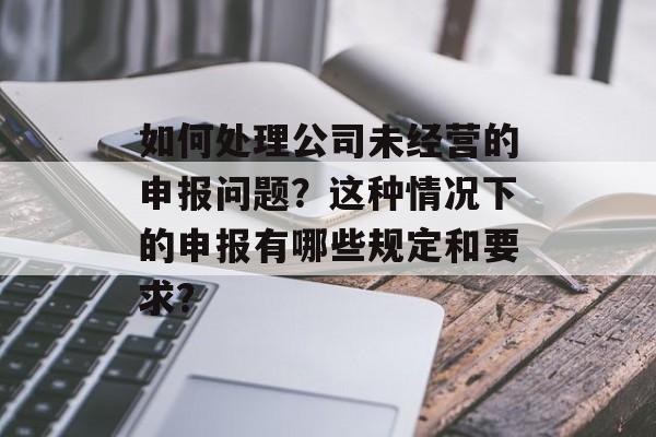 如何处理公司未经营的申报问题？这种情况下的申报有哪些规定和要求？-第1张图片-