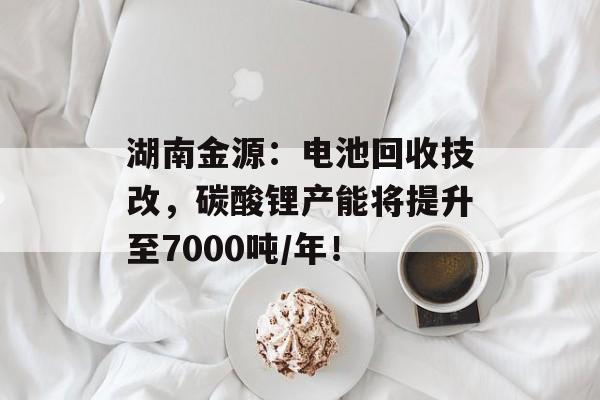 湖南金源：电池回收技改，碳酸锂产能将提升至7000吨/年！-第1张图片-