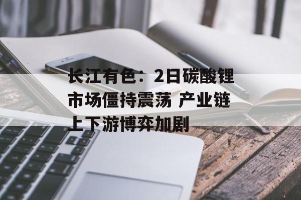 长江有色：2日碳酸锂市场僵持震荡 产业链上下游博弈加剧-第1张图片-