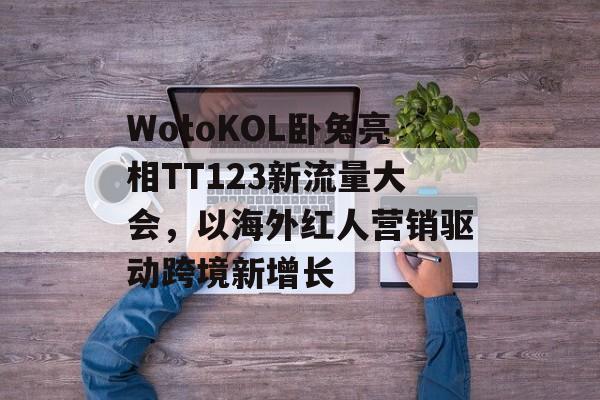 WotoKOL卧兔亮相TT123新流量大会，以海外红人营销驱动跨境新增长-第1张图片-