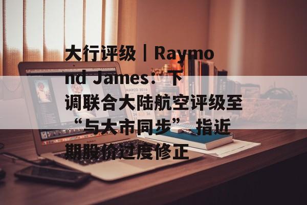 大行评级｜Raymond James：下调联合大陆航空评级至“与大市同步” 指近期股价过度修正-第1张图片-