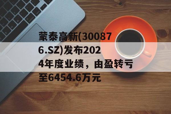 蒙泰高新(300876.SZ)发布2024年度业绩，由盈转亏至6454.6万元-第1张图片-